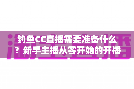 钓鱼CC直播需要准备什么？新手主播从零开始的开播全攻略