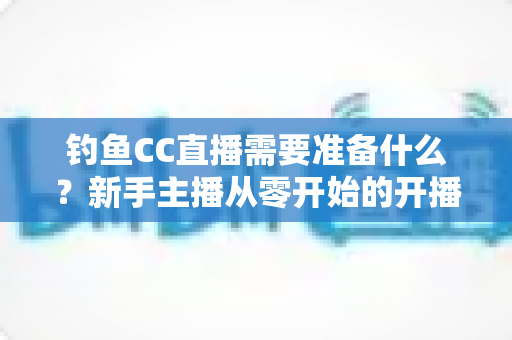 钓鱼CC直播需要准备什么？新手主播从零开始的开播全攻略