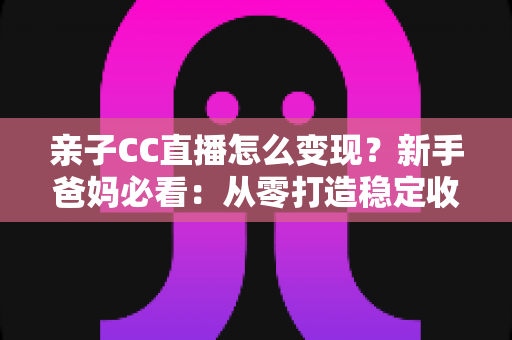 亲子CC直播怎么变现?新手爸妈必看:从零打造稳定收益的亲子直播全攻略 亲子CC直播怎么变现?新手爸妈必看:从零打造稳定收益的亲子直播全攻略
