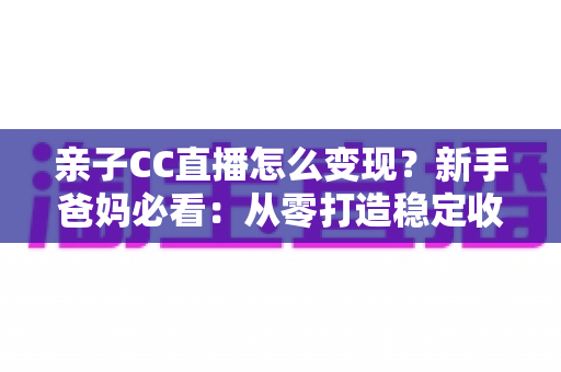 亲子CC直播怎么变现?新手爸妈必看:从零打造稳定收益的亲子直播全攻略 亲子CC直播怎么变现?新手爸妈必看:从零打造稳定收益的亲子直播全攻略