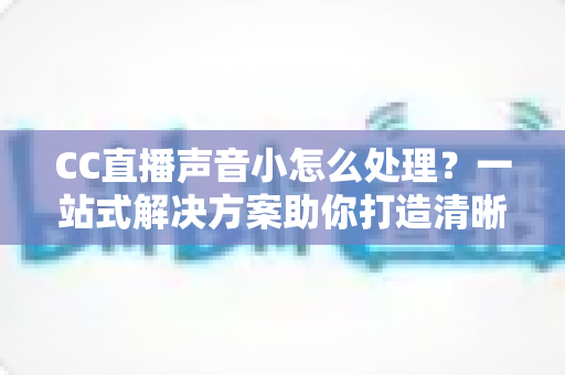 CC直播声音小怎么处理?一站式解决方案助你打造清晰响亮的直播间 CC直播声音小怎么处理?一站式解决方案助你打造清晰响亮的直播间