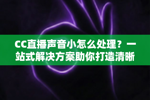 CC直播声音小怎么处理？一站式解决方案助你打造清晰响亮的直播间