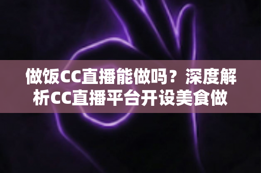 做饭CC直播能做吗？深度解析CC直播平台开设美食做饭直播的可行性与实战指南
