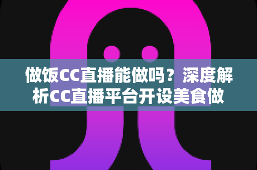 做饭CC直播能做吗？深度解析CC直播平台开设美食做饭直播的可行性与实战指南