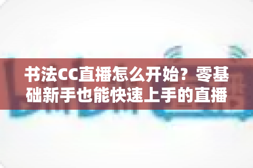 书法CC直播怎么开始？零基础新手也能快速上手的直播开荒全攻略