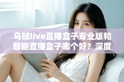 乌贼live直播盒子专业版和智能直播盒子哪个好？深度对比评测帮你选对不选贵