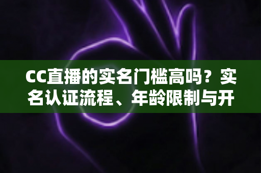 CC直播的实名门槛高吗?实名认证流程、年龄限制与开播条件一站式全解析 CC直播的实名门槛高吗?实名认证流程、年龄限制与开播条件一站式全解析