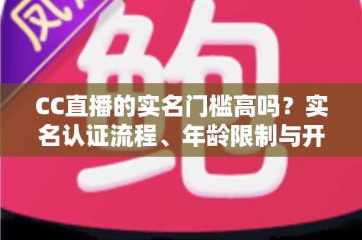 CC直播的实名门槛高吗?实名认证流程、年龄限制与开播条件一站式全解析 CC直播的实名门槛高吗?实名认证流程、年龄限制与开播条件一站式全解析