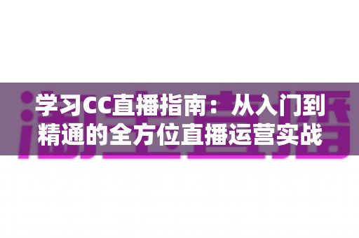 学习CC直播指南:从入门到精通的全方位直播运营实战手册 学习CC直播指南:从入门到精通的全方位直播运营实战手册