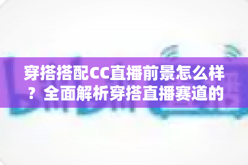 穿搭搭配CC直播前景怎么样?全面解析穿搭直播赛道的机遇、挑战与变现路径 穿搭搭配CC直播前景怎么样?全面解析穿搭直播赛道的机遇、挑战与变现路径