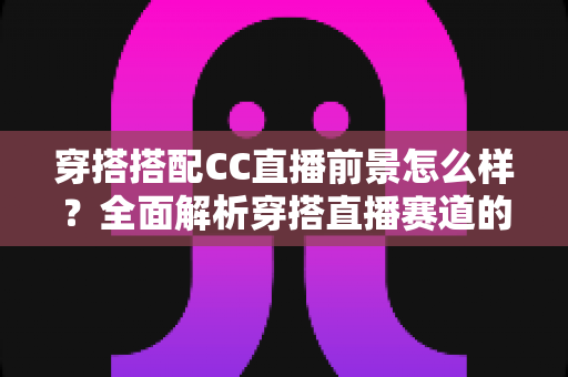 穿搭搭配CC直播前景怎么样?全面解析穿搭直播赛道的机遇、挑战与变现路径 穿搭搭配CC直播前景怎么样?全面解析穿搭直播赛道的机遇、挑战与变现路径