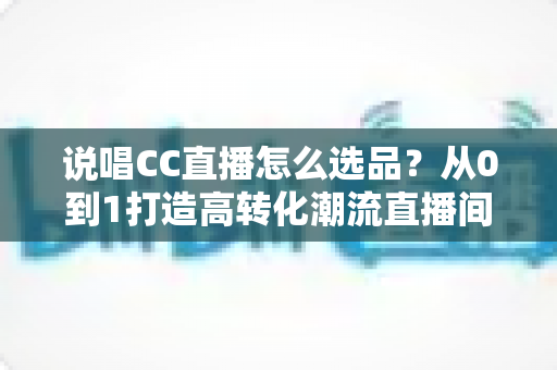 说唱CC直播怎么选品?从0到1打造高转化潮流直播间的选品全攻略 说唱CC直播怎么选品?从0到1打造高转化潮流直播间的选品全攻略