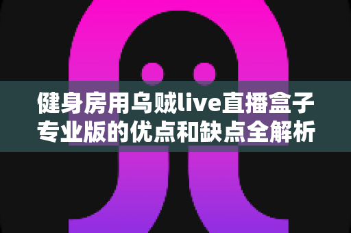 健身房用乌贼live直播盒子专业版的优点和缺点全解析：2024年健身房线上直播运营必备采购指南