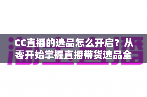 CC直播的选品怎么开启？从零开始掌握直播带货选品全流程与实操技巧