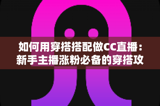 如何用穿搭搭配做CC直播：新手主播涨粉必备的穿搭攻略与实用技巧