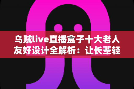 乌贼live直播盒子十大老人友好设计全解析:让长辈轻松享受直播乐趣的贴心科技之选 乌贼live直播盒子十大老人友好设计全解析:让长辈轻松享受直播乐趣的贴心科技之选