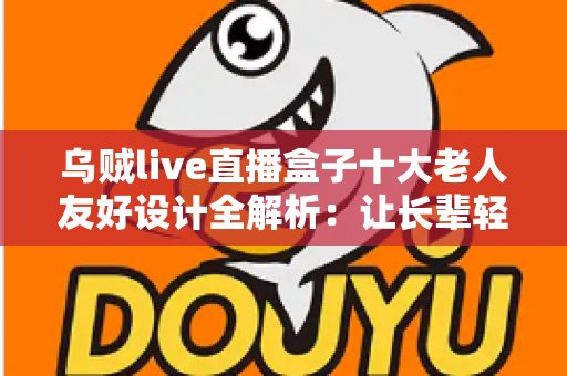 乌贼live直播盒子十大老人友好设计全解析：让长辈轻松享受直播乐趣的贴心科技之选