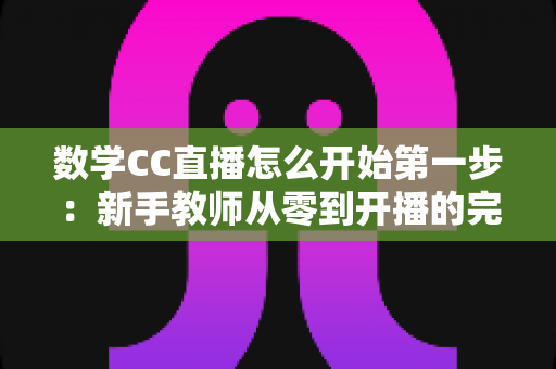 数学CC直播怎么开始第一步:新手教师从零到开播的完整实操指南 数学CC直播怎么开始第一步:新手教师从零到开播的完整实操指南