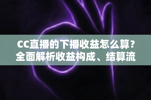 CC直播的下播收益怎么算？全面解析收益构成、结算流程与提现技巧