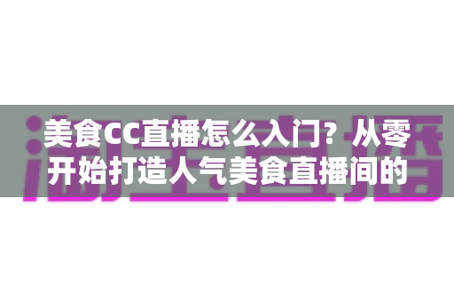 美食CC直播怎么入门?从零开始打造人气美食直播间的完整指南 美食CC直播怎么入门?从零开始打造人气美食直播间的完整指南