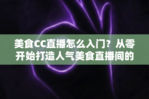 美食CC直播怎么入门?从零开始打造人气美食直播间的完整指南 美食CC直播怎么入门?从零开始打造人气美食直播间的完整指南