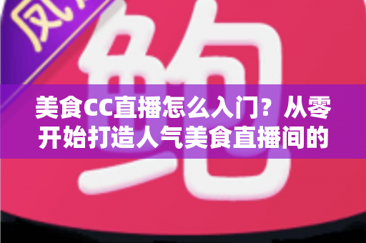 美食CC直播怎么入门？从零开始打造人气美食直播间的完整指南