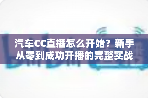 汽车CC直播怎么开始?新手从零到成功开播的完整实战指南 汽车CC直播怎么开始?新手从零到成功开播的完整实战指南