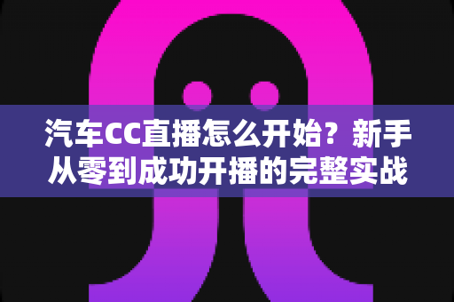 汽车CC直播怎么开始?新手从零到成功开播的完整实战指南 汽车CC直播怎么开始?新手从零到成功开播的完整实战指南