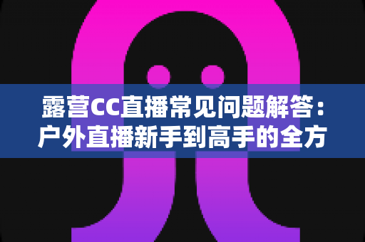 露营CC直播常见问题解答：户外直播新手到高手的全方位实用指南