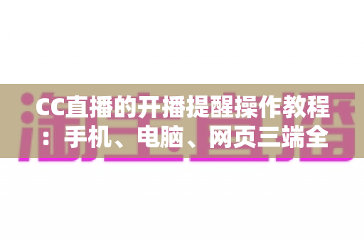 CC直播的开播提醒操作教程：手机、电脑、网页三端全流程详解，再也不错过喜欢的主播开播