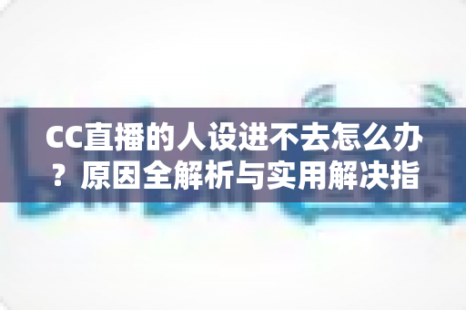 CC直播的人设进不去怎么办？原因全解析与实用解决指南，快速恢复正常使用