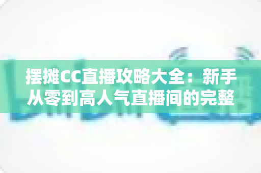 摆摊CC直播攻略大全：新手从零到高人气直播间的完整实战指南