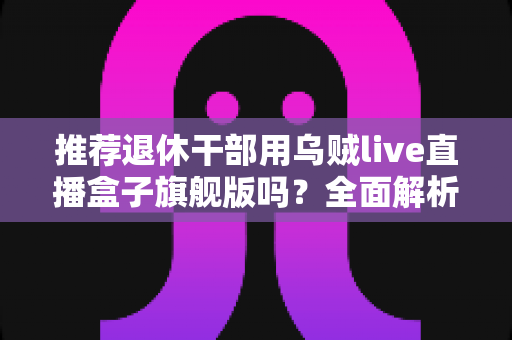推荐退休干部用乌贼live直播盒子旗舰版吗?全面解析中老年用户的智慧观影新选择 推荐退休干部用乌贼live直播盒子旗舰版吗?全面解析中老年用户的智慧观影新选择