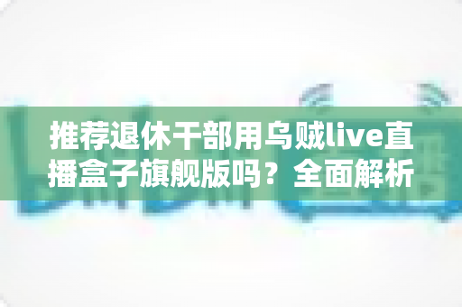 推荐退休干部用乌贼live直播盒子旗舰版吗？全面解析中老年用户的智慧观影新选择