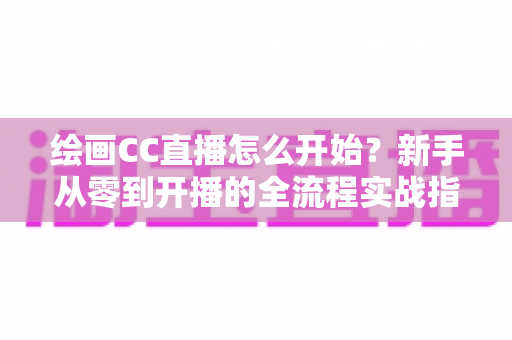 绘画CC直播怎么开始？新手从零到开播的全流程实战指南