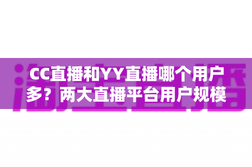 CC直播和YY直播哪个用户多?两大直播平台用户规模深度对比与选择指南 CC直播和YY直播哪个用户多?两大直播平台用户规模深度对比与选择指南