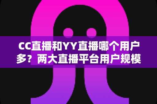 CC直播和YY直播哪个用户多?两大直播平台用户规模深度对比与选择指南 CC直播和YY直播哪个用户多?两大直播平台用户规模深度对比与选择指南