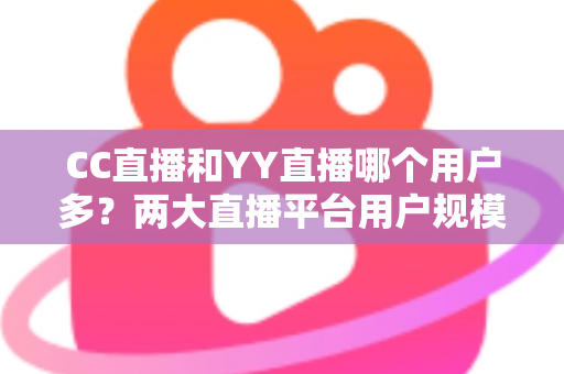 CC直播和YY直播哪个用户多？两大直播平台用户规模深度对比与选择指南