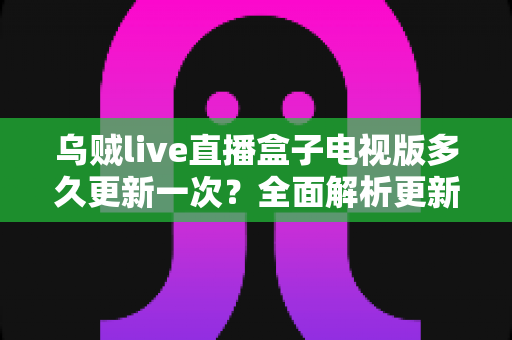乌贼live直播盒子电视版多久更新一次?全面解析更新周期、更新内容与大屏使用维护指南 乌贼live直播盒子电视版多久更新一次?全面解析更新周期、更新内容与大屏使用维护指南