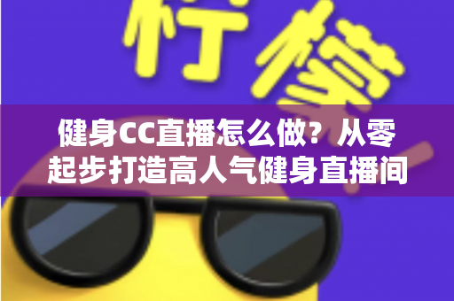 健身CC直播怎么做？从零起步打造高人气健身直播间的全攻略