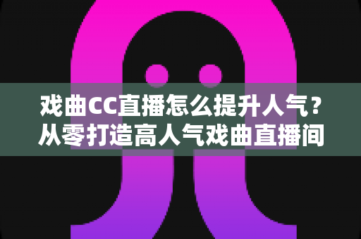 戏曲CC直播怎么提升人气？从零打造高人气戏曲直播间的实战指南
