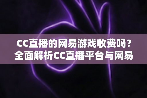 CC直播的网易游戏收费吗？全面解析CC直播平台与网易游戏的免费观看规则及付费项目指南