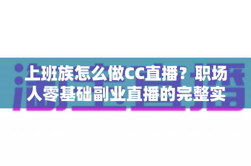 上班族怎么做CC直播？职场人零基础副业直播的完整实战指南