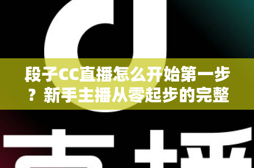 段子CC直播怎么开始第一步?新手主播从零起步的完整指南与实战技巧 段子CC直播怎么开始第一步?新手主播从零起步的完整指南与实战技巧