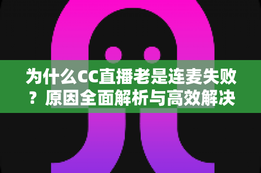 为什么CC直播老是连麦失败？原因全面解析与高效解决方案大全