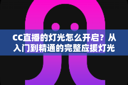 CC直播的灯光怎么开启?从入门到精通的完整应援灯光操作指南 CC直播的灯光怎么开启?从入门到精通的完整应援灯光操作指南