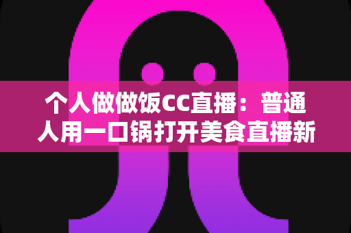 个人做做饭CC直播：普通人用一口锅打开美食直播新舞台