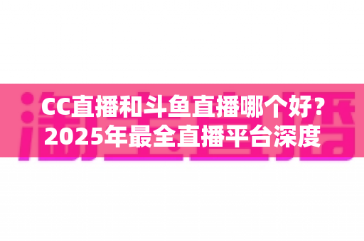 CC直播和斗鱼直播哪个好?2025年最全直播平台深度对比评测指南 CC直播和斗鱼直播哪个好?2025年最全直播平台深度对比评测指南