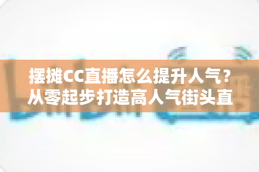 摆摊CC直播怎么提升人气?从零起步打造高人气街头直播间的实战全攻略 摆摊CC直播怎么提升人气?从零起步打造高人气街头直播间的实战全攻略