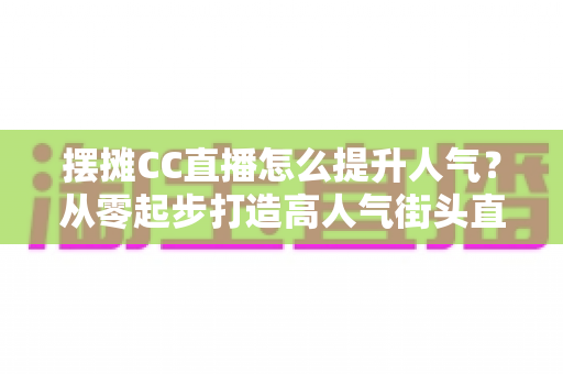 摆摊CC直播怎么提升人气?从零起步打造高人气街头直播间的实战全攻略 摆摊CC直播怎么提升人气?从零起步打造高人气街头直播间的实战全攻略
